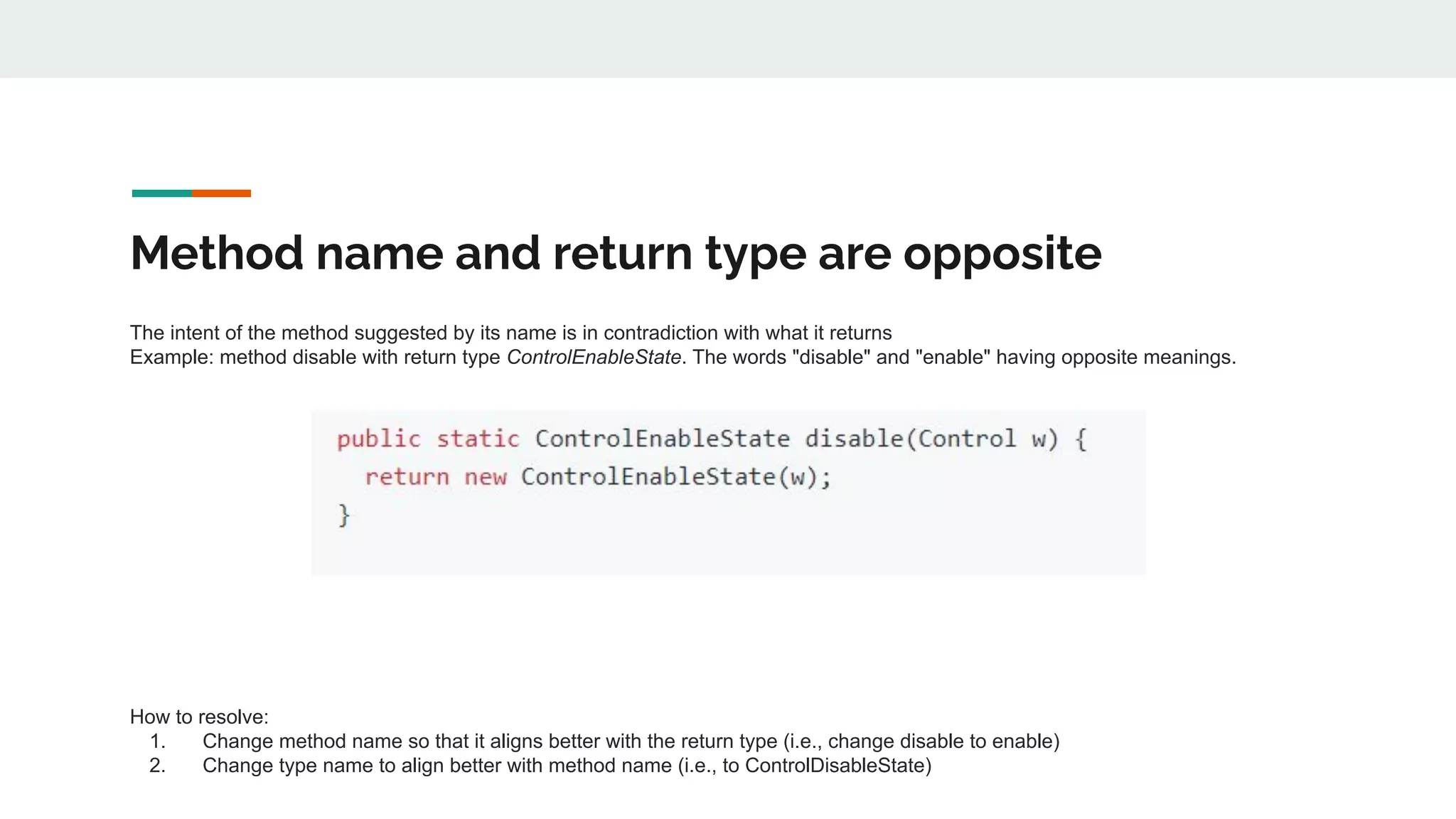Method name and return type are opposite
The intent of the method suggested by its name is in contradiction with what it returns
Example: method disable with return type ControlEnableState. The words "disable" and "enable" having opposite meanings.
How to resolve:
1. Change method name so that it aligns better with the return type (i.e., change disable to enable)
2. Change type name to align better with method name (i.e., to ControlDisableState)
 
