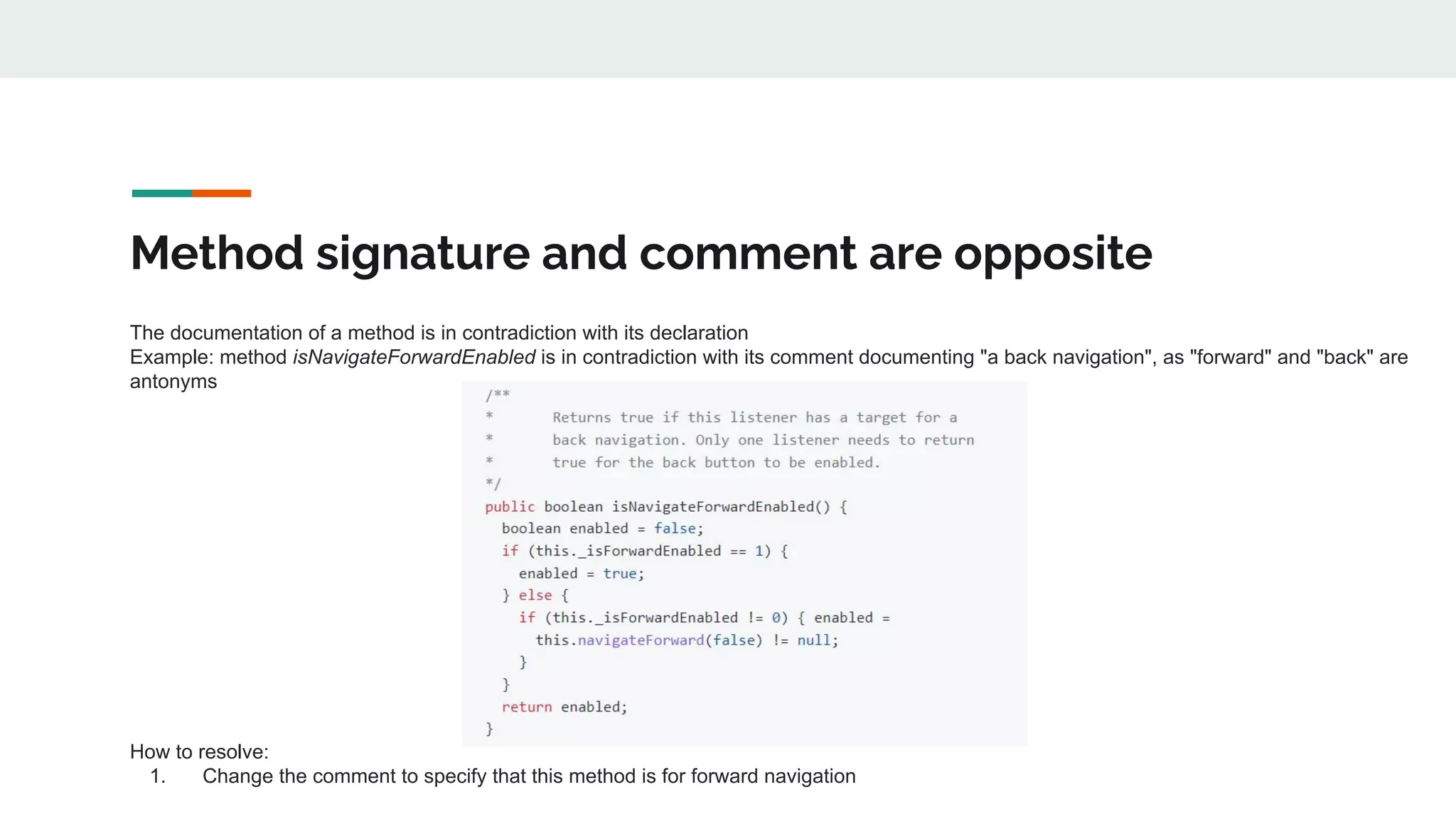 Method signature and comment are opposite
The documentation of a method is in contradiction with its declaration
Example: method isNavigateForwardEnabled is in contradiction with its comment documenting "a back navigation", as "forward" and "back" are
antonyms
How to resolve:
1. Change the comment to specify that this method is for forward navigation
 