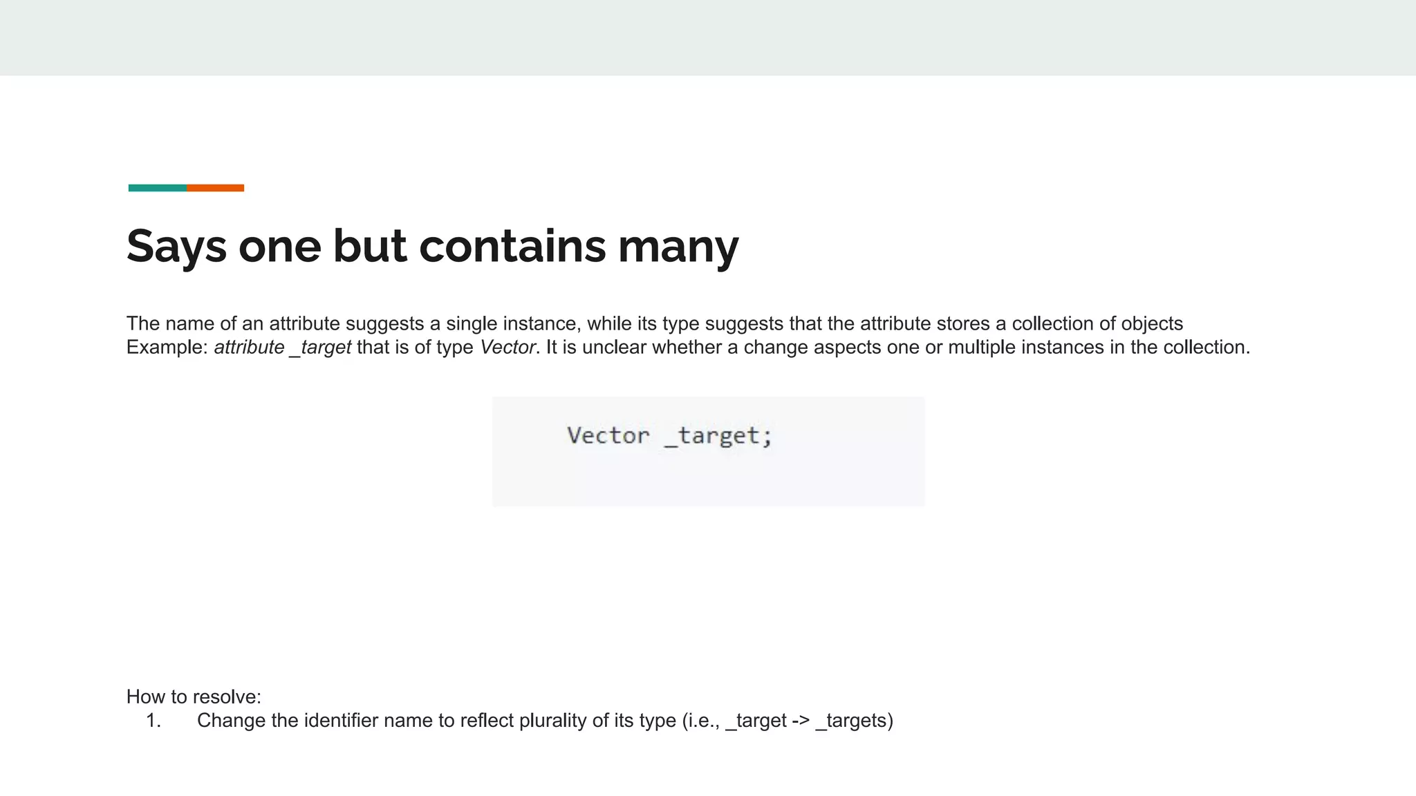 Says one but contains many
The name of an attribute suggests a single instance, while its type suggests that the attribute stores a collection of objects
Example: attribute _target that is of type Vector. It is unclear whether a change aspects one or multiple instances in the collection.
How to resolve:
1. Change the identifier name to reflect plurality of its type (i.e., _target -> _targets)
 