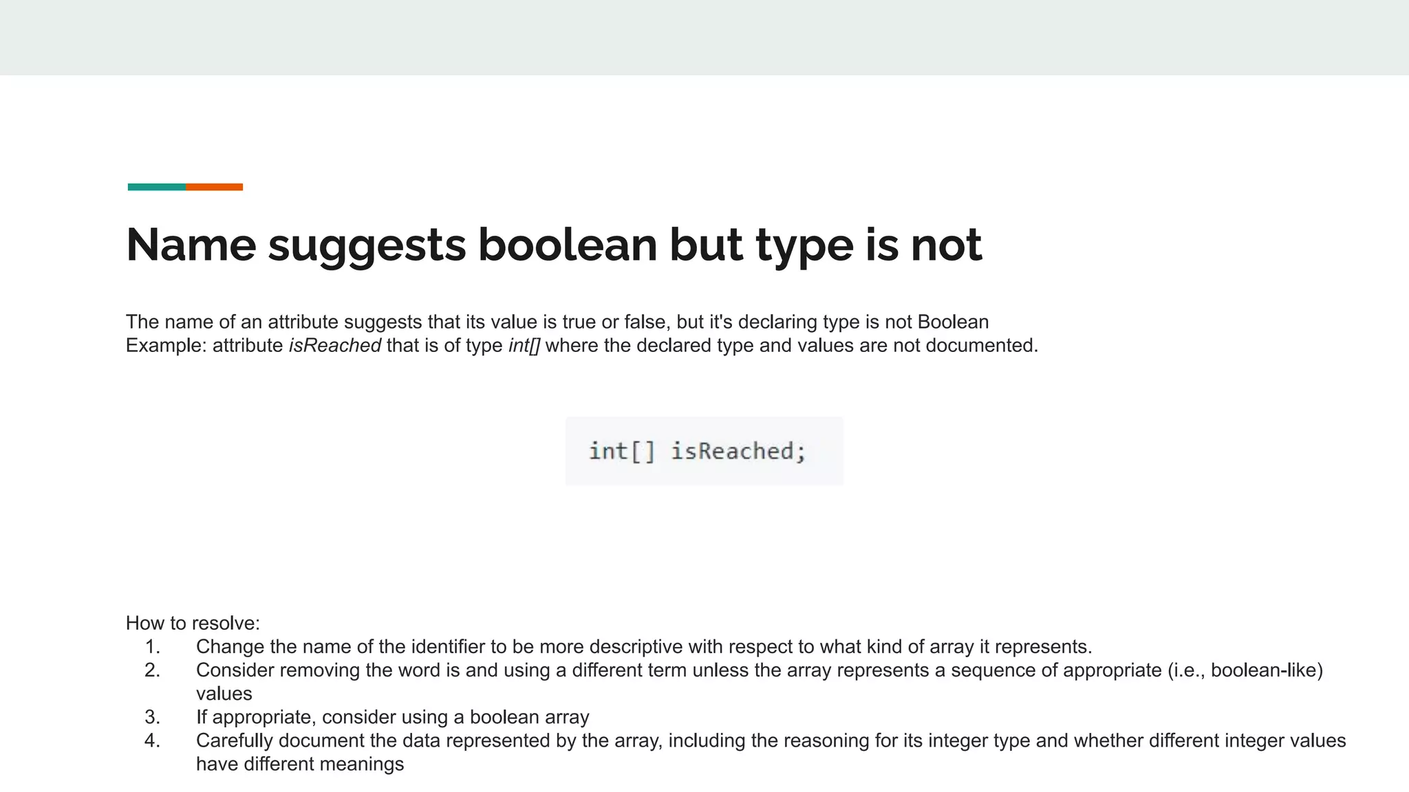 Name suggests boolean but type is not
The name of an attribute suggests that its value is true or false, but it's declaring type is not Boolean
Example: attribute isReached that is of type int[] where the declared type and values are not documented.
How to resolve:
1. Change the name of the identifier to be more descriptive with respect to what kind of array it represents.
2. Consider removing the word is and using a different term unless the array represents a sequence of appropriate (i.e., boolean-like)
values
3. If appropriate, consider using a boolean array
4. Carefully document the data represented by the array, including the reasoning for its integer type and whether different integer values
have different meanings
 