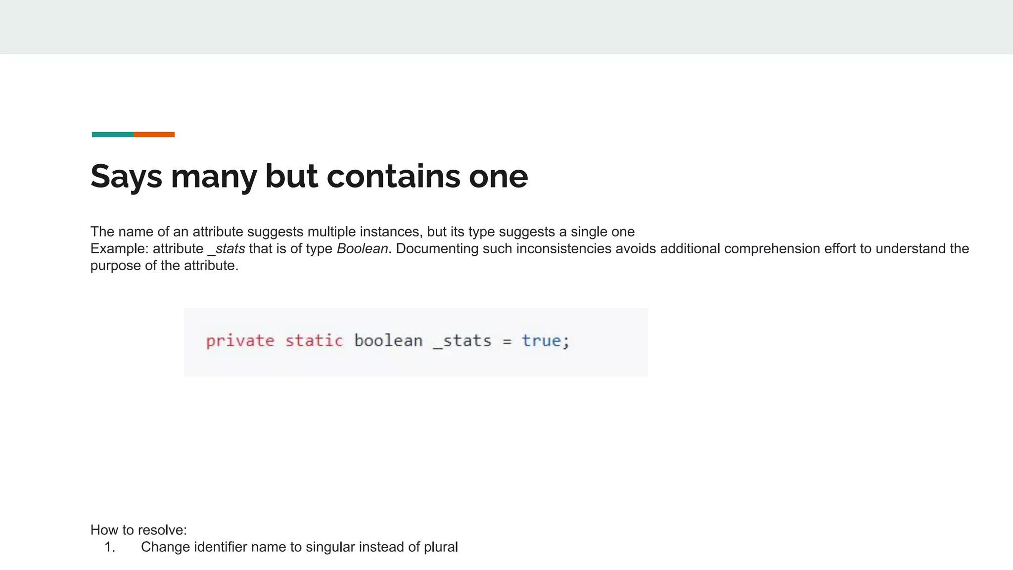 Says many but contains one
The name of an attribute suggests multiple instances, but its type suggests a single one
Example: attribute _stats that is of type Boolean. Documenting such inconsistencies avoids additional comprehension effort to understand the
purpose of the attribute.
How to resolve:
1. Change identifier name to singular instead of plural
 
