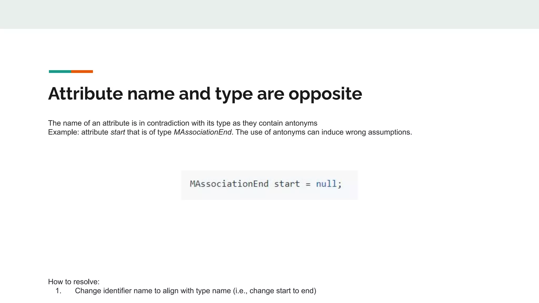 Attribute name and type are opposite
The name of an attribute is in contradiction with its type as they contain antonyms
Example: attribute start that is of type MAssociationEnd. The use of antonyms can induce wrong assumptions.
How to resolve:
1. Change identifier name to align with type name (i.e., change start to end)
 