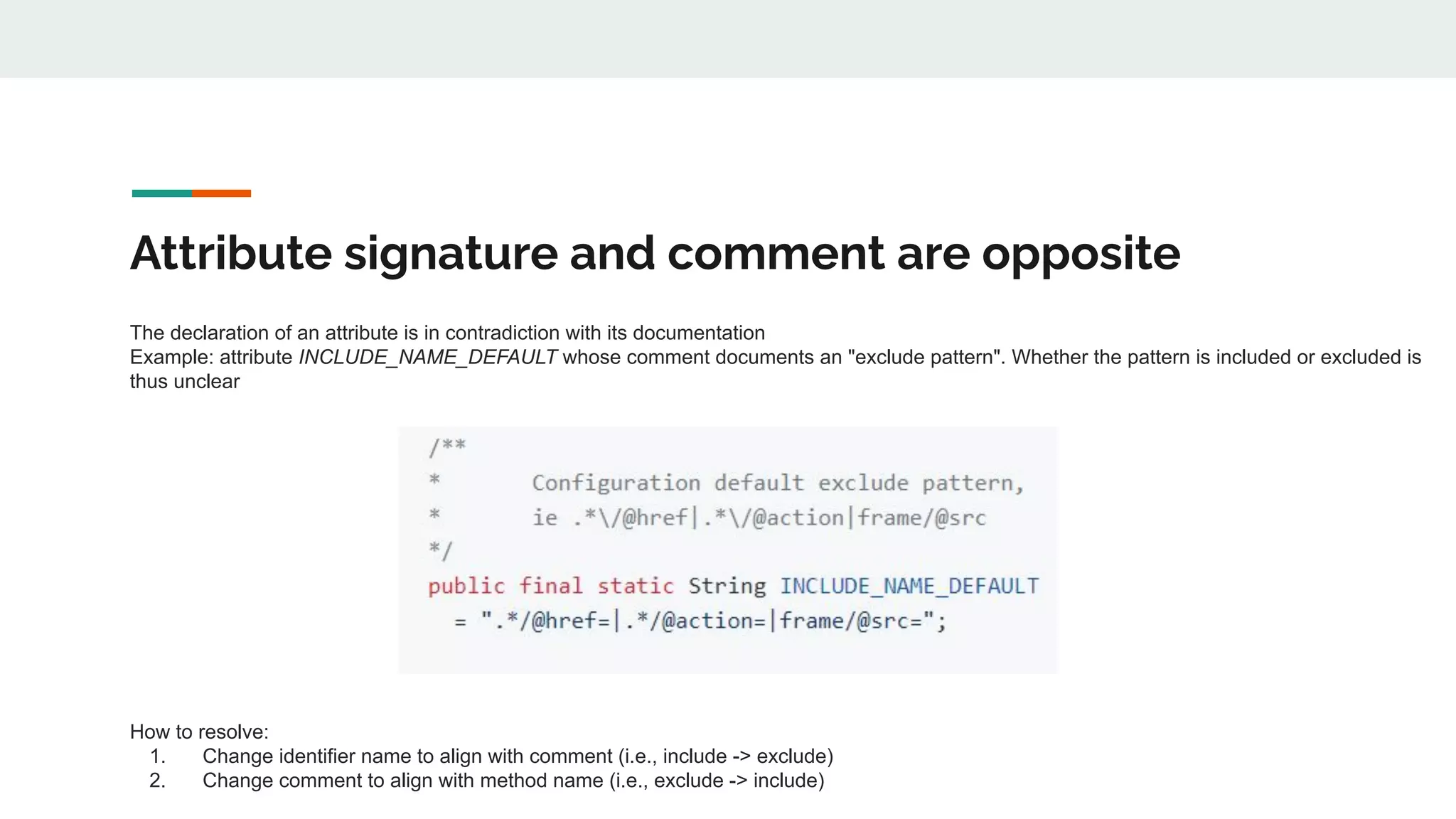 Attribute signature and comment are opposite
The declaration of an attribute is in contradiction with its documentation
Example: attribute INCLUDE_NAME_DEFAULT whose comment documents an "exclude pattern". Whether the pattern is included or excluded is
thus unclear
How to resolve:
1. Change identifier name to align with comment (i.e., include -> exclude)
2. Change comment to align with method name (i.e., exclude -> include)
 