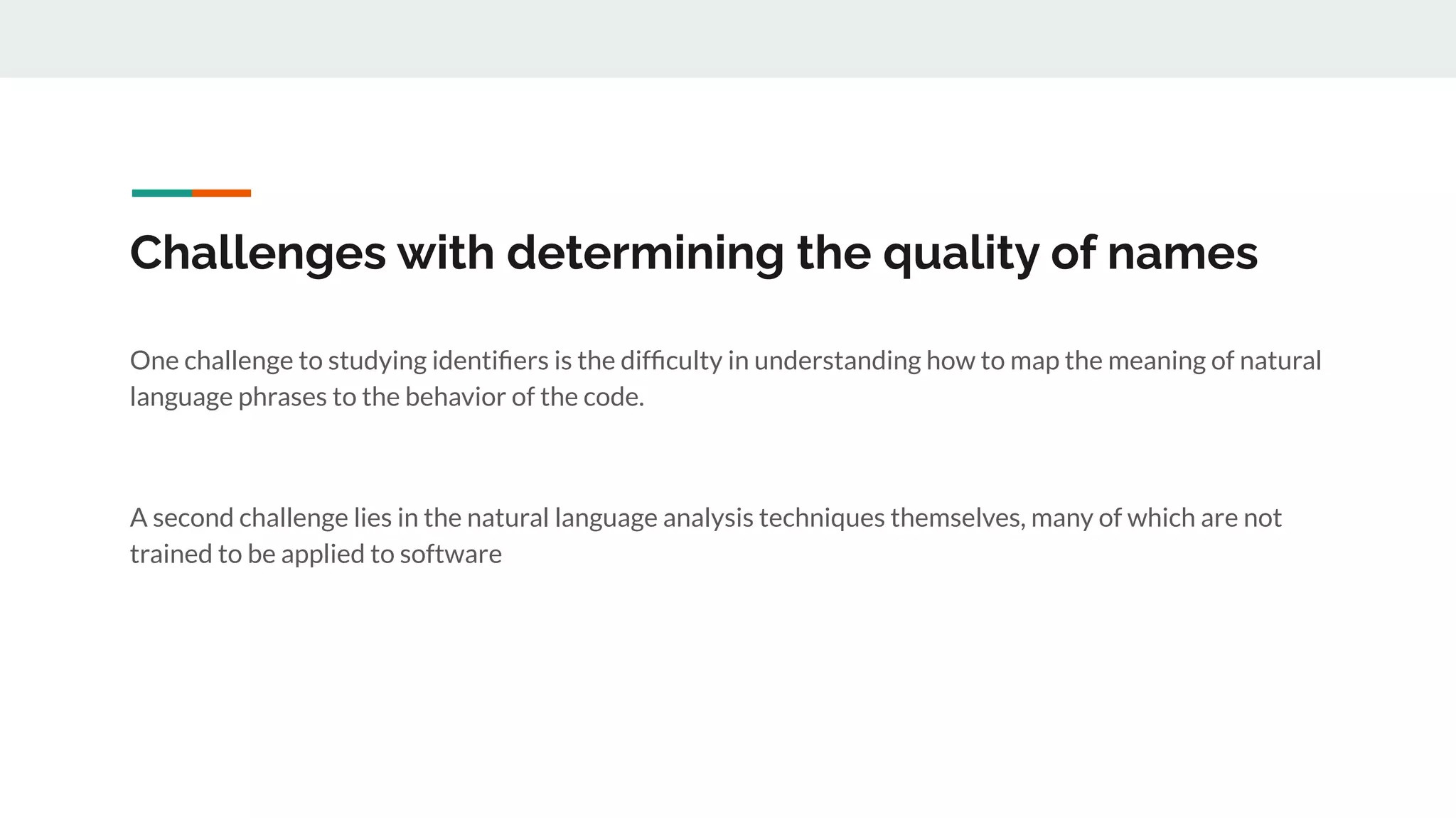 Challenges with determining the quality of names
One challenge to studying identiﬁers is the difﬁculty in understanding how to map the meaning of natural
language phrases to the behavior of the code.
A second challenge lies in the natural language analysis techniques themselves, many of which are not
trained to be applied to software
 