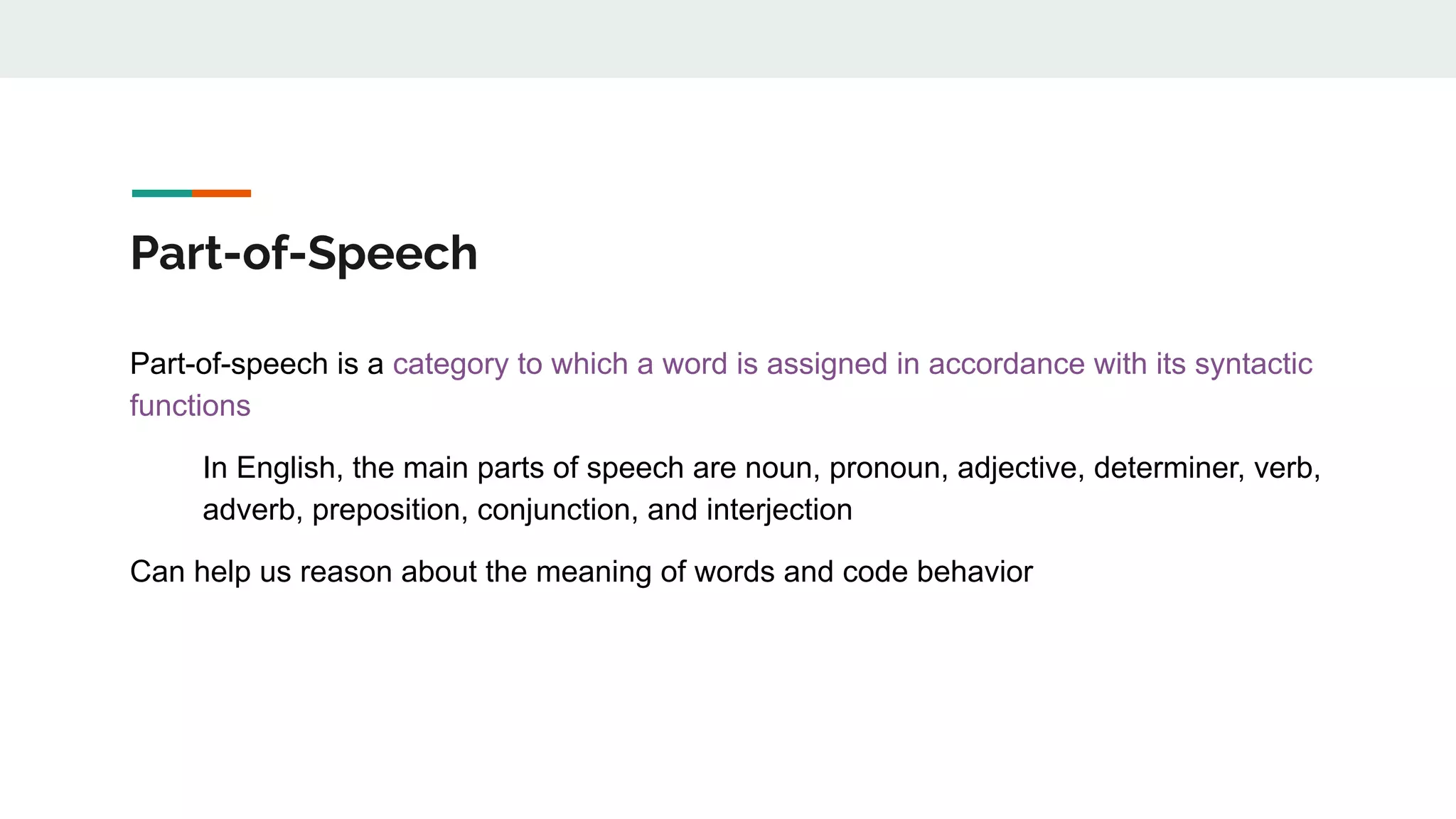 Part-of-Speech
Part-of-speech is a category to which a word is assigned in accordance with its syntactic
functions
In English, the main parts of speech are noun, pronoun, adjective, determiner, verb,
adverb, preposition, conjunction, and interjection
Can help us reason about the meaning of words and code behavior
 