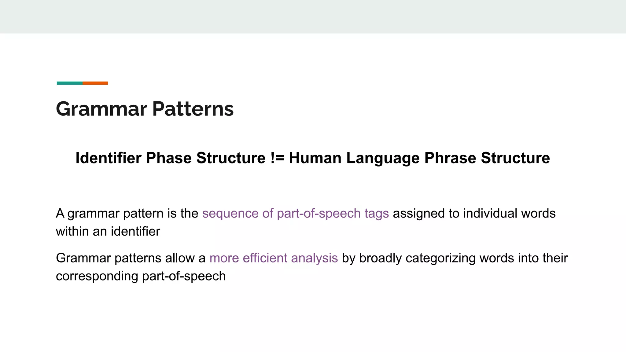 Grammar Patterns
Identifier Phase Structure != Human Language Phrase Structure
A grammar pattern is the sequence of part-of-speech tags assigned to individual words
within an identifier
Grammar patterns allow a more efficient analysis by broadly categorizing words into their
corresponding part-of-speech
 