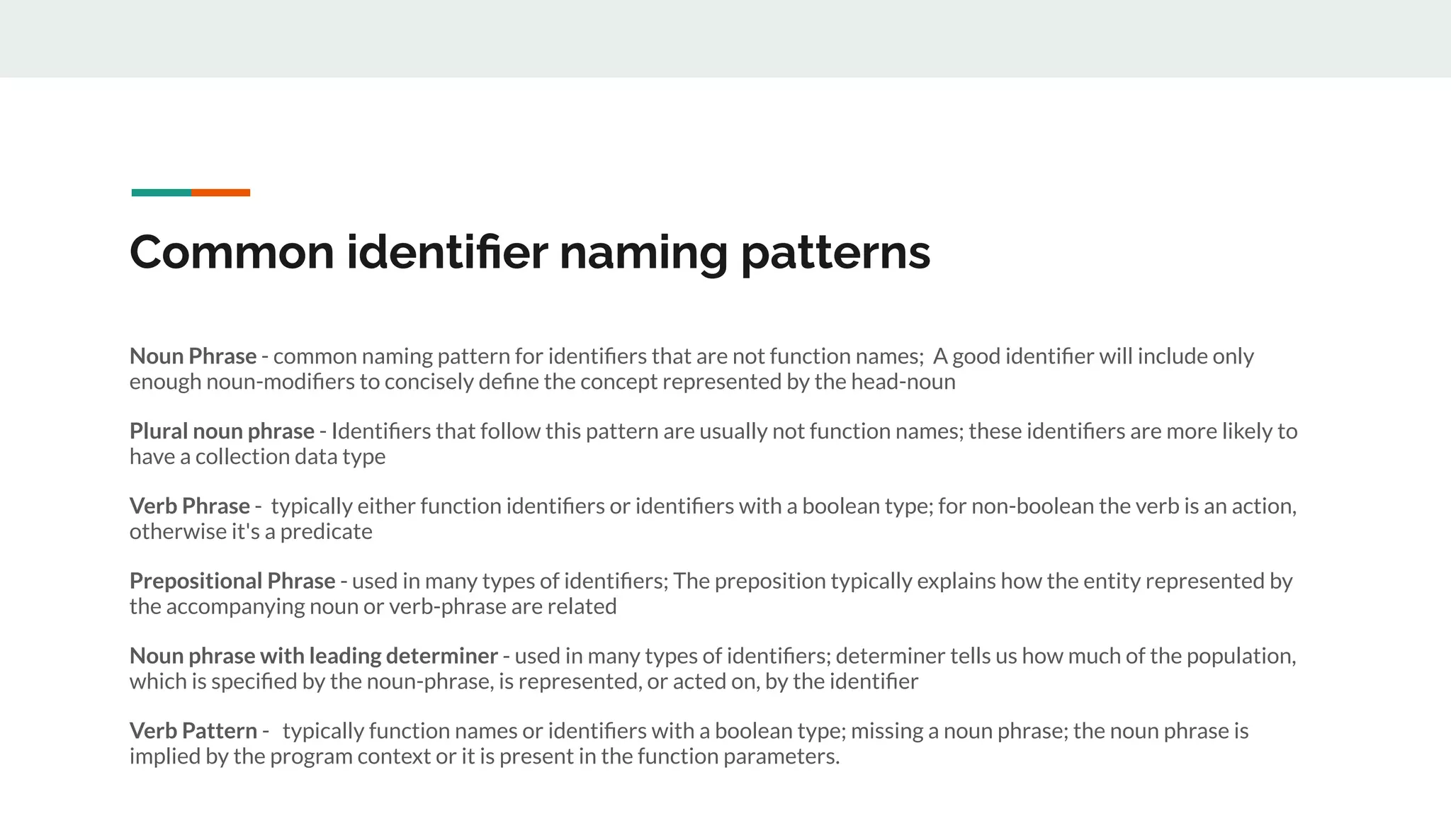 Common identiﬁer naming patterns
Noun Phrase - common naming pattern for identiﬁers that are not function names; A good identiﬁer will include only
enough noun-modiﬁers to concisely deﬁne the concept represented by the head-noun
Plural noun phrase - Identiﬁers that follow this pattern are usually not function names; these identiﬁers are more likely to
have a collection data type
Verb Phrase - typically either function identiﬁers or identiﬁers with a boolean type; for non-boolean the verb is an action,
otherwise it's a predicate
Prepositional Phrase - used in many types of identiﬁers; The preposition typically explains how the entity represented by
the accompanying noun or verb-phrase are related
Noun phrase with leading determiner - used in many types of identiﬁers; determiner tells us how much of the population,
which is speciﬁed by the noun-phrase, is represented, or acted on, by the identiﬁer
Verb Pattern - typically function names or identiﬁers with a boolean type; missing a noun phrase; the noun phrase is
implied by the program context or it is present in the function parameters.
 