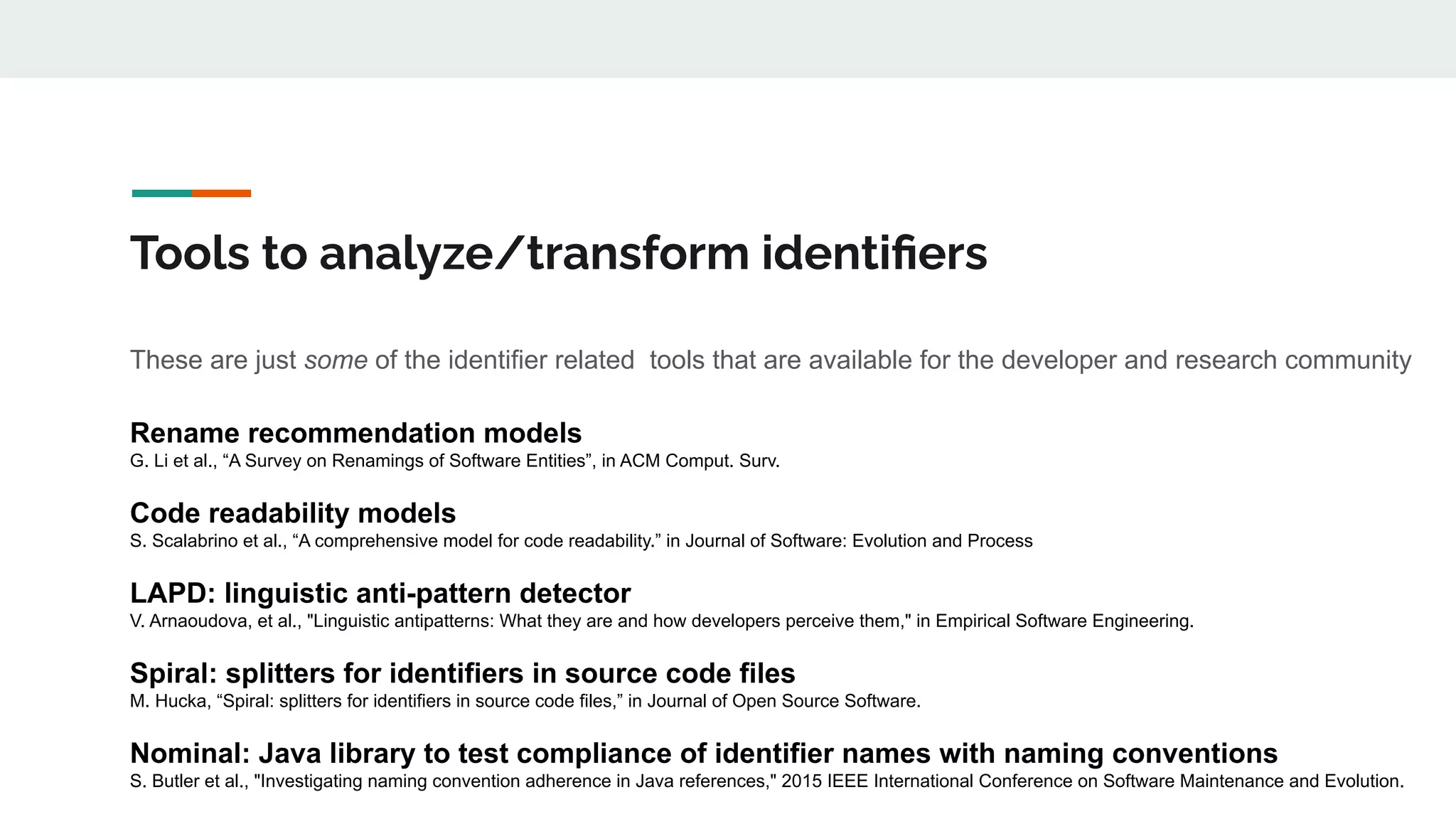 Tools to analyze/transform identiﬁers
These are just some of the identifier related tools that are available for the developer and research community
Rename recommendation models
G. Li et al., “A Survey on Renamings of Software Entities”, in ACM Comput. Surv.
Code readability models
S. Scalabrino et al., “A comprehensive model for code readability.” in Journal of Software: Evolution and Process
LAPD: linguistic anti-pattern detector
V. Arnaoudova, et al., "Linguistic antipatterns: What they are and how developers perceive them," in Empirical Software Engineering.
Spiral: splitters for identifiers in source code files
M. Hucka, “Spiral: splitters for identifiers in source code files,” in Journal of Open Source Software.
Nominal: Java library to test compliance of identifier names with naming conventions
S. Butler et al., "Investigating naming convention adherence in Java references," 2015 IEEE International Conference on Software Maintenance and Evolution.
 