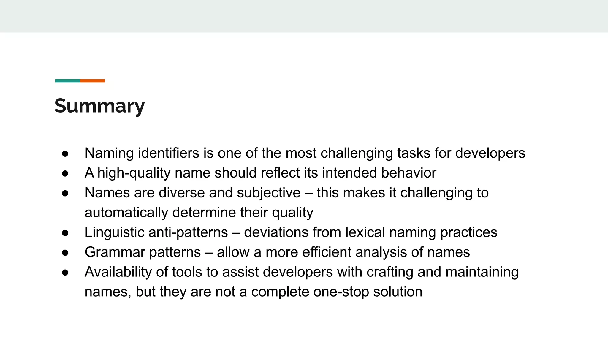 Summary
● Naming identifiers is one of the most challenging tasks for developers
● A high-quality name should reflect its intended behavior
● Names are diverse and subjective – this makes it challenging to
automatically determine their quality
● Linguistic anti-patterns – deviations from lexical naming practices
● Grammar patterns – allow a more efficient analysis of names
● Availability of tools to assist developers with crafting and maintaining
names, but they are not a complete one-stop solution
 