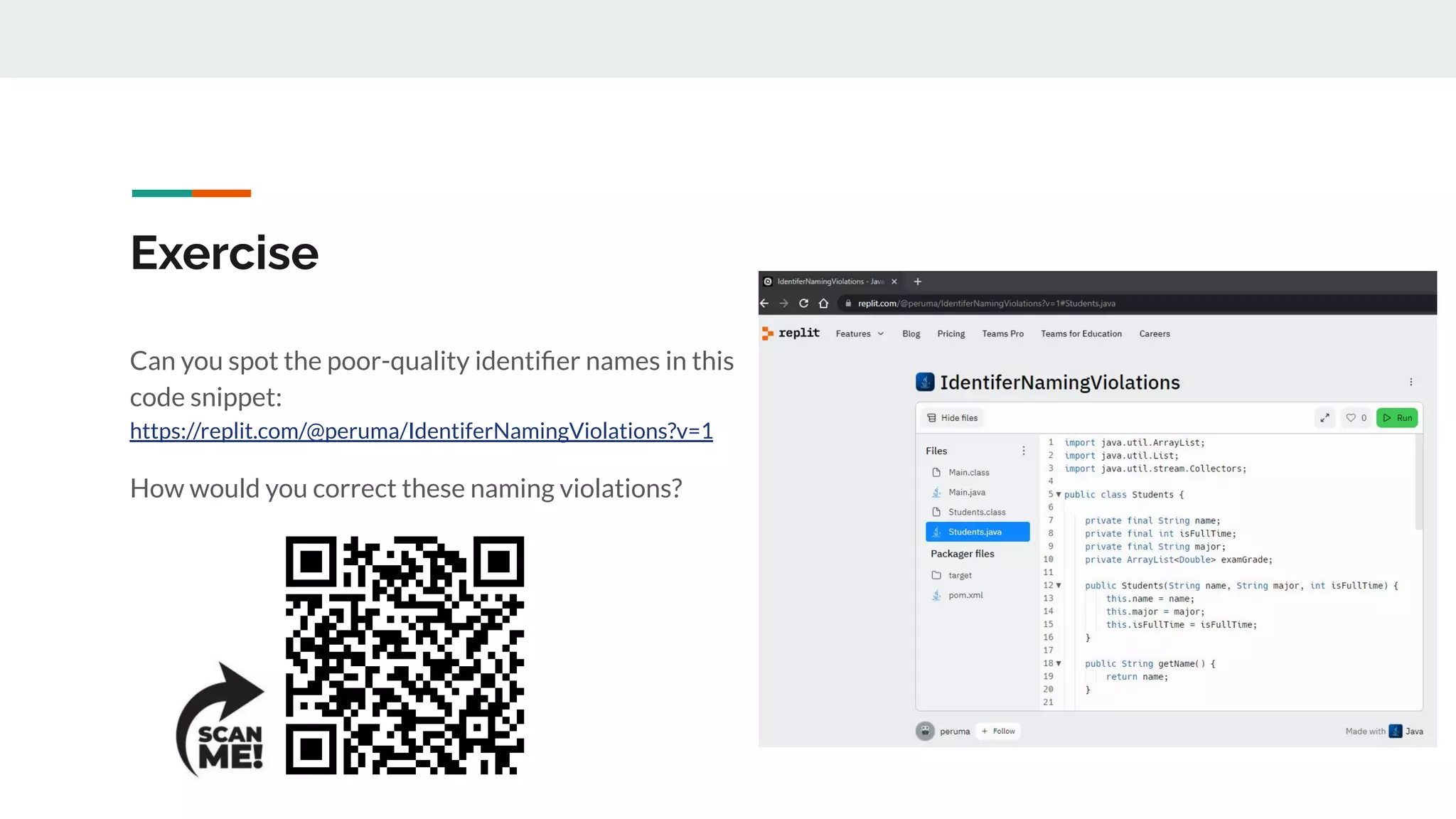 Exercise
Can you spot the poor-quality identiﬁer names in this
code snippet:
https://replit.com/@peruma/IdentiferNamingViolations?v=1
How would you correct these naming violations?
 