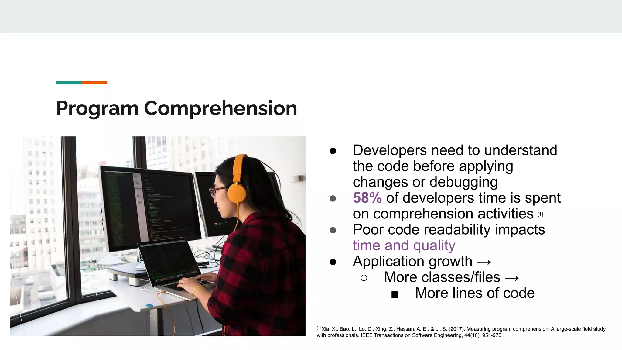 Program Comprehension
● Developers need to understand
the code before applying
changes or debugging
● 58% of developers time is spent
on comprehension activities [1]
● Poor code readability impacts
time and quality
● Application growth →
○ More classes/files →
■ More lines of code
[1]
Xia, X., Bao, L., Lo, D., Xing, Z., Hassan, A. E., & Li, S. (2017). Measuring program comprehension: A large-scale field study
with professionals. IEEE Transactions on Software Engineering, 44(10), 951-976.
 