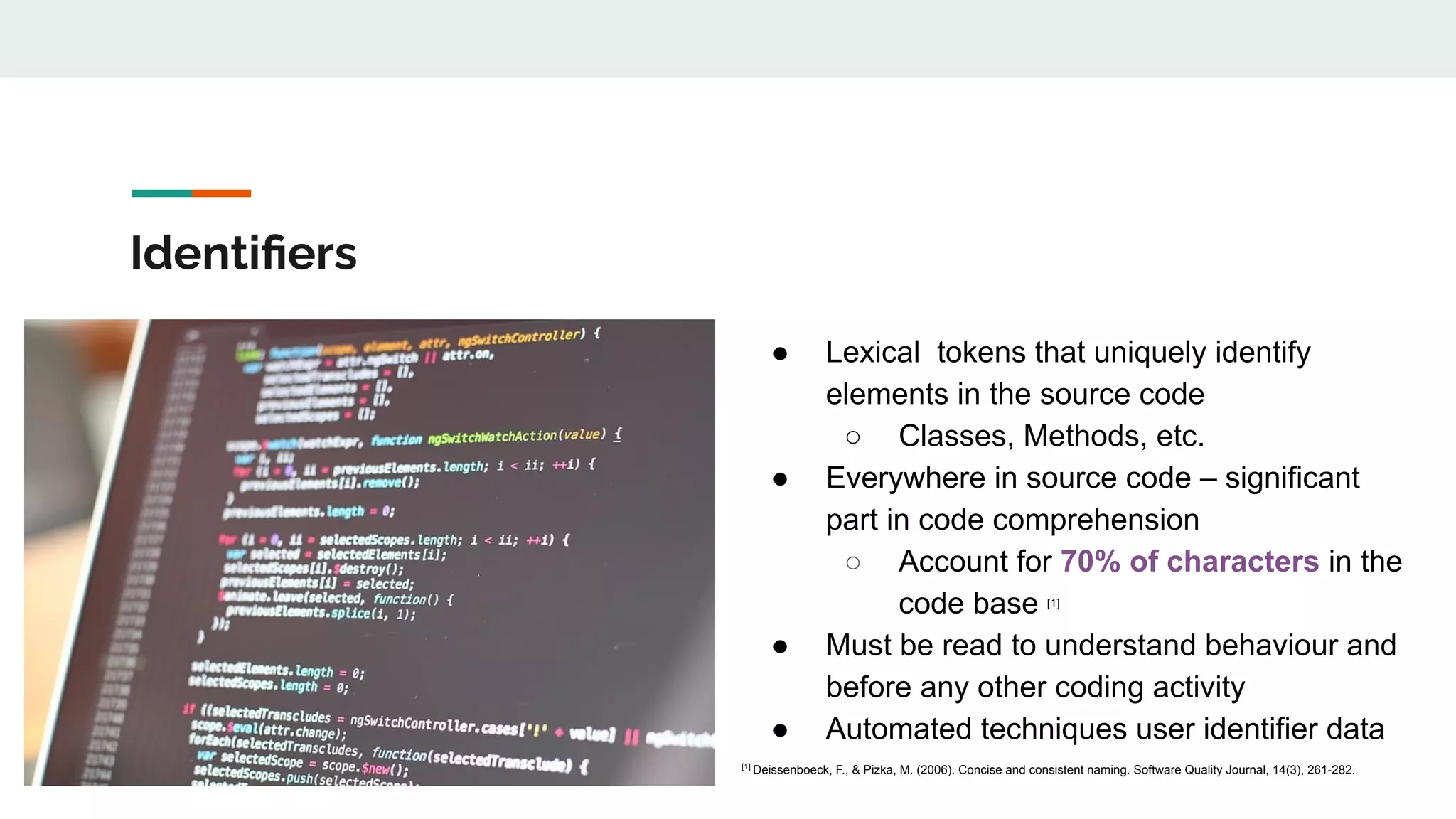 Identiﬁers
● Lexical tokens that uniquely identify
elements in the source code
○ Classes, Methods, etc.
● Everywhere in source code – significant
part in code comprehension
○ Account for 70% of characters in the
code base [1]
● Must be read to understand behaviour and
before any other coding activity
● Automated techniques user identifier data
[1]
Deissenboeck, F., & Pizka, M. (2006). Concise and consistent naming. Software Quality Journal, 14(3), 261-282.
 
