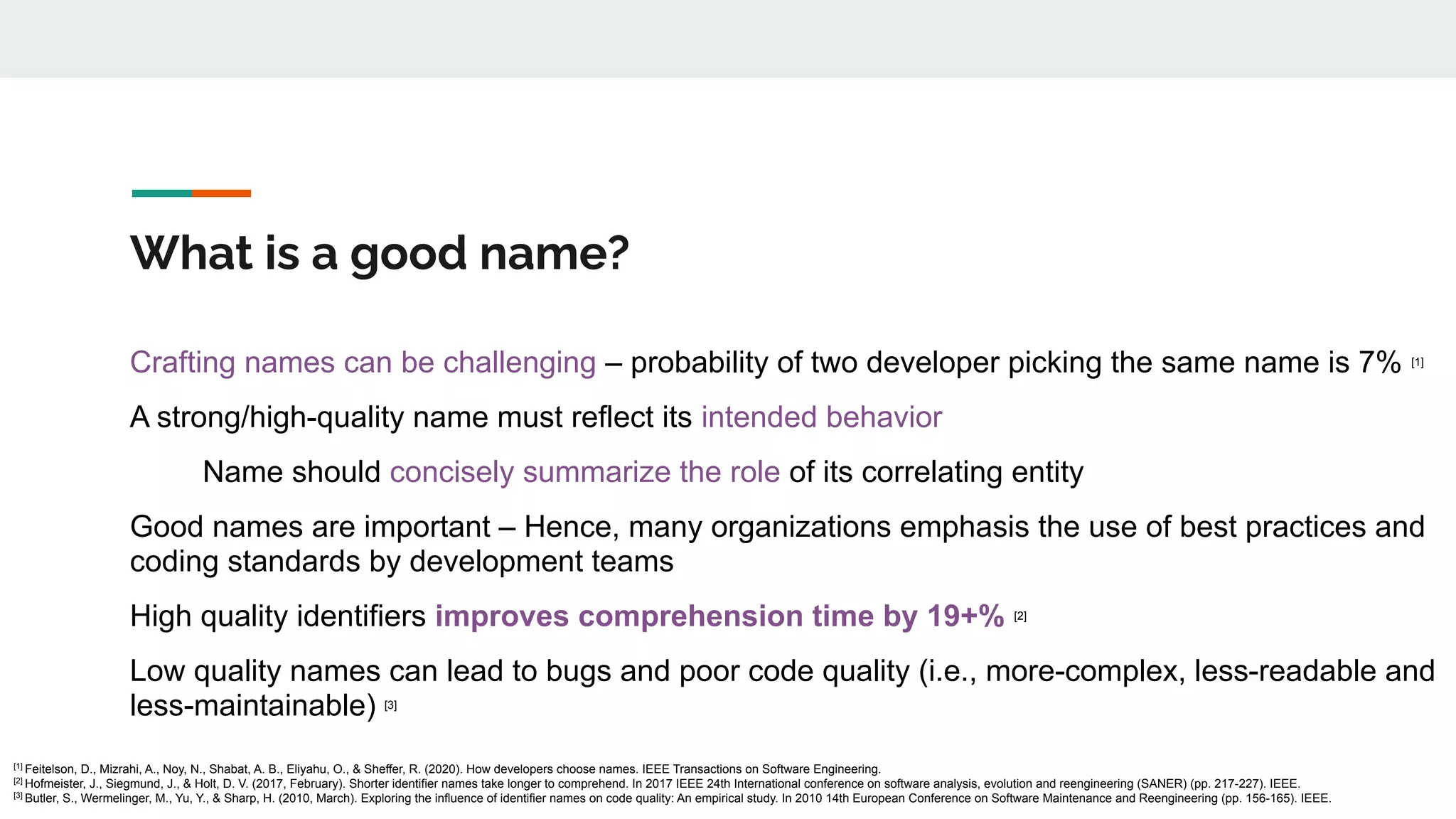 What is a good name?
Crafting names can be challenging – probability of two developer picking the same name is 7% [1]
A strong/high-quality name must reflect its intended behavior
Name should concisely summarize the role of its correlating entity
Good names are important – Hence, many organizations emphasis the use of best practices and
coding standards by development teams
High quality identifiers improves comprehension time by 19+% [2]
Low quality names can lead to bugs and poor code quality (i.e., more-complex, less-readable and
less-maintainable) [3]
[1]
Feitelson, D., Mizrahi, A., Noy, N., Shabat, A. B., Eliyahu, O., & Sheffer, R. (2020). How developers choose names. IEEE Transactions on Software Engineering.
[2]
Hofmeister, J., Siegmund, J., & Holt, D. V. (2017, February). Shorter identifier names take longer to comprehend. In 2017 IEEE 24th International conference on software analysis, evolution and reengineering (SANER) (pp. 217-227). IEEE.
[3]
Butler, S., Wermelinger, M., Yu, Y., & Sharp, H. (2010, March). Exploring the influence of identifier names on code quality: An empirical study. In 2010 14th European Conference on Software Maintenance and Reengineering (pp. 156-165). IEEE.
 