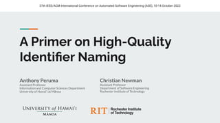 A Primer on High-Quality
Identiﬁer Naming
Anthony Peruma
Assistant Professor
Information and Computer Sciences Department
University of Hawai‘i at Mānoa
37th IEEE/ACM International Conference on Automated Software Engineering (ASE), 10-14 October 2022
Christian Newman
Assistant Professor
Department of Software Engineering
Rochester Institute of Technology
 