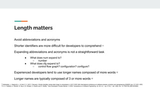 Length matters
Avoid abbreviations and acronyms
Shorter identifiers are more difficult for developers to comprehend [1]
Expanding abbreviations and acronyms is not a straightforward task
● What does num expand to?
○ number
● What does cfg expand to?
○ control flow graph? configuration? configure?
Experienced developers tend to use longer names composed of more words [2]
Longer names are typically composed of 3 or more words [2]
[1]
Hofmeister, J., Siegmund, J., & Holt, D. V. (2017, February). Shorter identifier names take longer to comprehend. In 2017 IEEE 24th International conference on software analysis, evolution and reengineering (SANER) (pp. 217-227). IEEE.
[2]
D. G. Feitelson, A. Mizrahi, N. Noy, A. B. Shabat, O. Eliyahu and R. Sheffer, "How Developers Choose Names," in IEEE Transactions on Software Engineering, vol. 48, no. 1, pp. 37-52, 1 Jan. 2022, doi: 10.1109/TSE.2020.2976920.
 