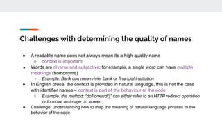Challenges with determining the quality of names
● A readable name does not always mean its a high quality name
○ context is important!
● Words are diverse and subjective; for example, a single word can have multiple
meanings (homonyms)
○ Example: Bank can mean rivier bank or financial institution
● In English prose, the context is provided in natural language, this is not the case
with identifier names – context is part of the behaviour of the code
○ Example: the method: “doForward()” can either refer to an HTTP redirect operation
or to move an image on screen
● Challenge: understanding how to map the meaning of natural language phrases to the
behavior of the code
 