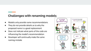 Challenges with renaming models
● Models only provide name recommendations
● They do not provide details as to why the
proposed name is a good replacement
● Does not indicate what parts of the code are
influencing the model’s recommendation
● Developer will continually make the same
naming mistake
 