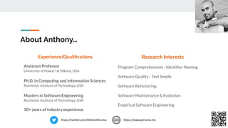 About Anthony…
Experience/Qualiﬁcations
Assistant Professor
University of Hawai‘i at Mānoa, USA
Ph.D. in Computing and Information Sciences
Rochester Institute of Technology, USA
Masters in Software Engineering
Rochester Institute of Technology, USA
10+ years of industry experience
Research Interests
Program Comprehension - Identiﬁer Naming
Software Quality - Test Smells
Software Refactoring
Software Maintenance & Evolution
Empirical Software Engineering
https://www.peruma.me
https://twitter.com/ShehanPeruma
 