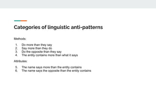 Categories of linguistic anti-patterns
Methods:
1. Do more than they say
2. Say more than they do
3. Do the opposite than they say
4. The entity contains more than what it says
Attributes:
5. The name says more than the entity contains
6. The name says the opposite than the entity contains
 