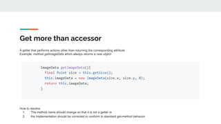 Get more than accessor
A getter that performs actions other than returning the corresponding attribute
Example: method getImageData which always returns a new object
How to resolve:
1. The method name should change so that it is not a getter or
2. the implementation should be corrected to conform to standard get-method behavior
 