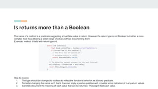 Is returns more than a Boolean
The name of a method is a predicate suggesting a true/false value in return. However the return type is not Boolean but rather a more
complex type thus allowing a wider range of values without documenting them
Example: method isValid with return type int
How to resolve:
1. The type should be changed to boolean to reflect the function's behavior as a binary predicate.
2. Consider changing the name such that it does not imply a yes/no question and provides some indication of n-ary return values.
3. Carefully document the meaning of each value that can be returned. Thoroughly test each value.
 