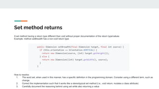 Set method returns
A set method having a return type different than void without proper documentation of the return type/values
Example: method setBreadth has a non-void return type
How to resolve:
1. The word set, when used in this manner, has a specific definition in the programming domain. Consider using a different term, such as
change.
2. Correct the implementation such that it works like a stereotypical set method (i.e., void return, mutates a class attribute)
3. Carefully document the reasoning behind using set while also returning a value
 