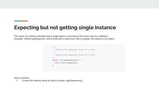 Expecting but not getting single instance
The name of a method indicates that a single object is returned but the return type is a collection
Example: method getExpansion, which ends with a head-noun that is singular, but returns a List object
How to resolve:
1. Correct the method name so that it is plural-- getExpansions()
 