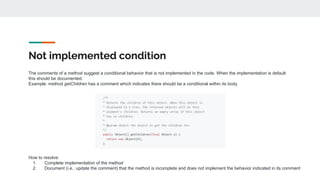 Not implemented condition
The comments of a method suggest a conditional behavior that is not implemented in the code. When the implementation is default
this should be documented.
Example: method getChildren has a comment which indicates there should be a conditional within its body.
How to resolve:
1. Complete implementation of the method
2. Document (i.e., update the comment) that the method is incomplete and does not implement the behavior indicated in its comment
 