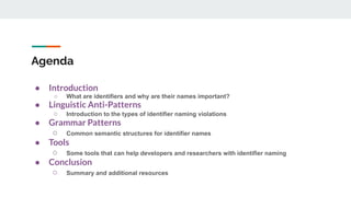 Agenda
● Introduction
○ What are identifiers and why are their names important?
● Linguistic Anti-Patterns
○ Introduction to the types of identifier naming violations
● Grammar Patterns
○ Common semantic structures for identifier names
● Tools
○ Some tools that can help developers and researchers with identifier naming
● Conclusion
○ Summary and additional resources
 