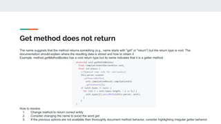 Get method does not return
The name suggests that the method returns something (e.g., name starts with "get" or "return") but the return type is void. The
documentation should explain where the resulting data is stored and how to obtain it
Example: method getMethodBodies has a void return type but its name indicates that it is a getter method
How to resolve:
1. Change method to return correct entity
2. Consider changing the name to avoid the word get
3. If the previous options are not available then thoroughly document method behavior, consider highlighting irregular getter behavior
 
