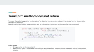 Transform method does not return
The name of a method suggests the transformation of an object but there is no return value and it is not clear from the documentation
where the result is stored.
Example: method javaToNative has a void return type but indicates that it performs a transformation (i.e., type conversion).
How to resolve:
1. Change method to return correct entity
2. If the previous option is not available then thoroughly document method behavior, consider highlighting irregular transformation
behavior
 