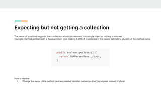 Expecting but not getting a collection
The name of a method suggests that a collection should be returned but a single object or nothing is returned
Example: method getStats with a Boolean return type; making it difficult to understand the reason behind the plurality of the method name.
How to resolve:
1. Change the name of the method (and any related identifier names) so that it is singular instead of plural
 
