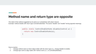 Method name and return type are opposite
The intent of the method suggested by its name is in contradiction with what it returns
Example: method disable with return type ControlEnableState. The words "disable" and "enable" having opposite meanings.
How to resolve:
1. Change method name so that it aligns better with the return type (i.e., change disable to enable)
2. Change type name to align better with method name (i.e., to ControlDisableState)
 