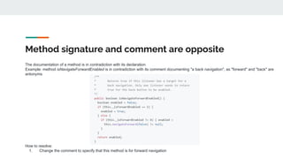 Method signature and comment are opposite
The documentation of a method is in contradiction with its declaration
Example: method isNavigateForwardEnabled is in contradiction with its comment documenting "a back navigation", as "forward" and "back" are
antonyms
How to resolve:
1. Change the comment to specify that this method is for forward navigation
 