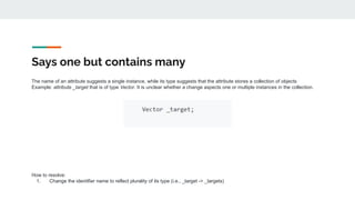 Says one but contains many
The name of an attribute suggests a single instance, while its type suggests that the attribute stores a collection of objects
Example: attribute _target that is of type Vector. It is unclear whether a change aspects one or multiple instances in the collection.
How to resolve:
1. Change the identifier name to reflect plurality of its type (i.e., _target -> _targets)
 
