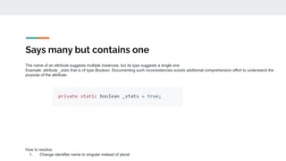 Says many but contains one
The name of an attribute suggests multiple instances, but its type suggests a single one
Example: attribute _stats that is of type Boolean. Documenting such inconsistencies avoids additional comprehension effort to understand the
purpose of the attribute.
How to resolve:
1. Change identifier name to singular instead of plural
 