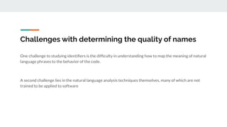 Challenges with determining the quality of names
One challenge to studying identiﬁers is the difﬁculty in understanding how to map the meaning of natural
language phrases to the behavior of the code.
A second challenge lies in the natural language analysis techniques themselves, many of which are not
trained to be applied to software
 