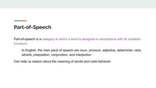 Part-of-Speech
Part-of-speech is a category to which a word is assigned in accordance with its syntactic
functions
In English, the main parts of speech are noun, pronoun, adjective, determiner, verb,
adverb, preposition, conjunction, and interjection
Can help us reason about the meaning of words and code behavior
 