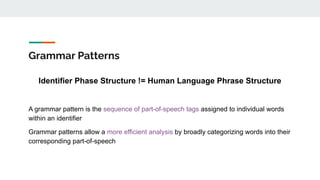 Grammar Patterns
Identifier Phase Structure != Human Language Phrase Structure
A grammar pattern is the sequence of part-of-speech tags assigned to individual words
within an identifier
Grammar patterns allow a more efficient analysis by broadly categorizing words into their
corresponding part-of-speech
 