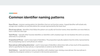 Common identiﬁer naming patterns
Noun Phrase - common naming pattern for identiﬁers that are not function names; A good identiﬁer will include only
enough noun-modiﬁers to concisely deﬁne the concept represented by the head-noun
Plural noun phrase - Identiﬁers that follow this pattern are usually not function names; these identiﬁers are more likely to
have a collection data type
Verb Phrase - typically either function identiﬁers or identiﬁers with a boolean type; for non-boolean the verb is an action,
otherwise it's a predicate
Prepositional Phrase - used in many types of identiﬁers; The preposition typically explains how the entity represented by
the accompanying noun or verb-phrase are related
Noun phrase with leading determiner - used in many types of identiﬁers; determiner tells us how much of the population,
which is speciﬁed by the noun-phrase, is represented, or acted on, by the identiﬁer
Verb Pattern - typically function names or identiﬁers with a boolean type; missing a noun phrase; the noun phrase is
implied by the program context or it is present in the function parameters.
 