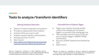 Tools to analyze/transform identiﬁers
Naming Violation Detection
● Detects 19 types of linguistic anti-patterns
● Provides an explanation of the violation
● Analyzes C# & Java source code
● Supports project-speciﬁc customizations
● Average precision: 75.27%
● Open-source
● https://github.com/SCANL/ProjectSunshine/blob/
master/documentaion/IDEAL/SetupAndUse.md
Ensemble Part-of-Speech Tagger
● Tagger uses machine-learning and the
output from multiple part-of-speech
taggers to annotate natural language text
● The ensemble uses three state-of-the-art
part-of-speech taggers: SWUM, POSSE,
and Stanford
● Accuracy of 86%; Outperforms Stanford by
51%
● Open-source
Peruma, A., Arnaoudova, V., & Newman, C. D. (2021, September). Ideal: An
open-source identifier name appraisal tool. In 2021 IEEE International Conference
on Software Maintenance and Evolution (ICSME) (pp. 599-603). IEEE.
Newman, C. D., Decker, M. J., Alsuhaibani, R., Peruma, A., Mkaouer, M., Mohapatra, S.,
... & Hill, E. (2021). An ensemble approach for annotating source code identifiers with
part-of-speech tags. IEEE Transactions on Software Engineering.
 