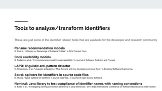 Tools to analyze/transform identiﬁers
These are just some of the identifier related tools that are available for the developer and research community
Rename recommendation models
G. Li et al., “A Survey on Renamings of Software Entities”, in ACM Comput. Surv.
Code readability models
S. Scalabrino et al., “A comprehensive model for code readability.” in Journal of Software: Evolution and Process
LAPD: linguistic anti-pattern detector
V. Arnaoudova, et al., "Linguistic antipatterns: What they are and how developers perceive them," in Empirical Software Engineering.
Spiral: splitters for identifiers in source code files
M. Hucka, “Spiral: splitters for identifiers in source code files,” in Journal of Open Source Software.
Nominal: Java library to test compliance of identifier names with naming conventions
S. Butler et al., "Investigating naming convention adherence in Java references," 2015 IEEE International Conference on Software Maintenance and Evolution.
 