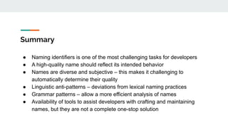 Summary
● Naming identifiers is one of the most challenging tasks for developers
● A high-quality name should reflect its intended behavior
● Names are diverse and subjective – this makes it challenging to
automatically determine their quality
● Linguistic anti-patterns – deviations from lexical naming practices
● Grammar patterns – allow a more efficient analysis of names
● Availability of tools to assist developers with crafting and maintaining
names, but they are not a complete one-stop solution
 