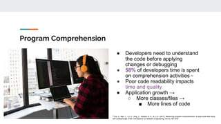 Program Comprehension
● Developers need to understand
the code before applying
changes or debugging
● 58% of developers time is spent
on comprehension activities [1]
● Poor code readability impacts
time and quality
● Application growth →
○ More classes/files →
■ More lines of code
[1]
Xia, X., Bao, L., Lo, D., Xing, Z., Hassan, A. E., & Li, S. (2017). Measuring program comprehension: A large-scale field study
with professionals. IEEE Transactions on Software Engineering, 44(10), 951-976.
 