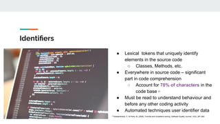 Identiﬁers
● Lexical tokens that uniquely identify
elements in the source code
○ Classes, Methods, etc.
● Everywhere in source code – significant
part in code comprehension
○ Account for 70% of characters in the
code base [1]
● Must be read to understand behaviour and
before any other coding activity
● Automated techniques user identifier data
[1]
Deissenboeck, F., & Pizka, M. (2006). Concise and consistent naming. Software Quality Journal, 14(3), 261-282.
 