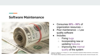 Software Maintenance
● Consumes 60% - 80% of
organization resources [1,2]
● Poor maintenance → Low
quality software
● Includes:
○ Fixing bugs
○ Incorporating new or
updating features
○ Improving the internal
quality of the system
[1]
Lientz, B. P., Swanson, E. B., & Tompkins, G. E. (1978). Characteristics of application software maintenance. Communications
of the ACM, 21(6), 466-471.
[2]
R.S. Pressman. Software engineering: a practitioner's approach. McGraw-Hill higher education. McGraw-Hill Education, 2010.
 