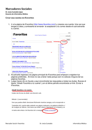 Marcadores Sociales
Dr. Jesús Custodio López
Docente de Informática Médica

Crear una cuenta en iFavoritos


    1. Ir a la página de iFavoritos (http://www.ifavoritos.com/) y crearse una cuenta. Una vez que
       tengas tu alias y contraseña te enviarán la aceptación a tu correo desde el cual activarás
       tu cuenta .




    2. Al activarla regresas a la página principal de iFavoritos para empezar a registrar tus
       páginas preferidas. Al inicio no vas a tener nada porque aún no colocas ninguna de tus
       páginas favoritas.
    3. Luego haces clic en Ayuda y aquí encontrarás las respuestas a todas tus dudas. Buscas el
       tópico “Añadir Favoritos a tu cuenta” y en el último párrafo encontrarás un link: Enviar a
       iFavoritos.




Marcador Social: iFavoritos               Dr. Jesús Custodio                       Informática Médica
 