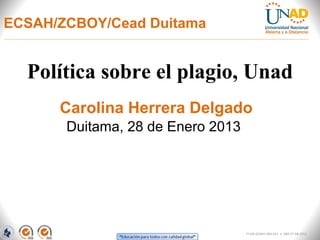 ECSAH/ZCBOY/Cead Duitama


  Política sobre el plagio, Unad
      Carolina Herrera Delgado
       Duitama, 28 de Enero 2013




                                   FI-GQ-GCMU-004-015 V. 000-27-08-2011
 