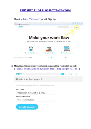 TRIK AUTO PILOT BLOGSPOT TANPA TOOL
1. Masuk ke https://ifttt.com/ dan klik Sign Up
2. Masukkan Alamat email yang terkait dengan blog yang kita buat tadi
( 1 alamat email hanya bisa digunakan untuk 1 blog auto pilt via IFTTT )
 