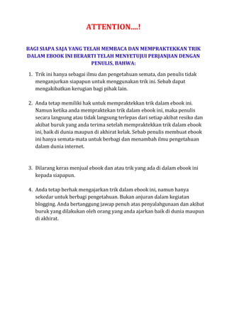 ATTENTION....!
BAGI SIAPA SAJA YANG TELAH MEMBACA DAN MEMPRAKTEKKAN TRIK
DALAM EBOOK INI BERARTI TELAH MENYETUJUI PERJANJIAN DENGAN
PENULIS, BAHWA:
1. Trik ini hanya sebagai ilmu dan pengetahuan semata, dan penulis tidak
menganjurkan siapapun untuk menggunakan trik ini. Sebab dapat
mengakibatkan kerugian bagi pihak lain.
2. Anda tetap memiliki hak untuk mempraktekkan trik dalam ebook ini.
Namun ketika anda mempraktekan trik dalam ebook ini, maka penulis
secara langsung atau tidak langsung terlepas dari setiap akibat resiko dan
akibat buruk yang anda terima setelah mempraktekkan trik dalam ebook
ini, baik di dunia maupun di akhirat kelak. Sebab penulis membuat ebook
ini hanya semata-mata untuk berbagi dan menambah ilmu pengetahuan
dalam dunia internet.
3. Dilarang keras menjual ebook dan atau trik yang ada di dalam ebook ini
kepada siapapun.
4. Anda tetap berhak mengajarkan trik dalam ebook ini, namun hanya
sekedar untuk berbagi pengetahuan. Bukan anjuran dalam kegiatan
blogging. Anda bertanggung jawap penuh atas penyalahgunaan dan akibat
buruk yang dilakukan oleh orang yang anda ajarkan baik di dunia maupun
di akhirat.
 